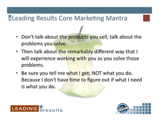 Leading	
  Results	
  Core	
  Marke*ng	
  Mantra	
  

 •  Don't	
  talk	
  about	
  the	
  products	
  you	
  sell;	
  talk	
  about	
  the	
  
    problems	
  you	
  solve.	
  	
  	
  
 •  Then	
  talk	
  about	
  the	
  remarkably	
  diﬀerent	
  way	
  that	
  I	
  
    will	
  experience	
  working	
  with	
  you	
  as	
  you	
  solve	
  those	
  
    problems.	
  	
  
 •  Be	
  sure	
  you	
  tell	
  me	
  what	
  I	
  get;	
  NOT	
  what	
  you	
  do.	
  	
  
    Because	
  I	
  don't	
  have	
  *me	
  to	
  ﬁgure	
  out	
  if	
  what	
  I	
  need	
  
    is	
  what	
  you	
  do.	
  	
  
 