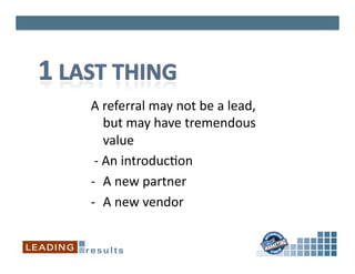 A	
  referral	
  may	
  not	
  be	
  a	
  lead,	
  
           but	
  may	
  have	
  tremendous	
  
           value	
  
	
  -­‐	
  An	
  introduc*on	
  
-­‐  A	
  new	
  partner	
  
-­‐  A	
  new	
  vendor	
  
 
