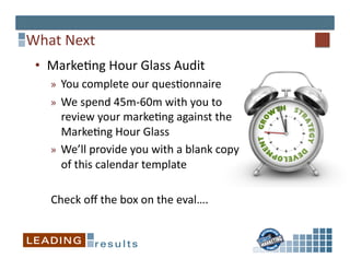 What	
  Next	
  
 •  Marke*ng	
  Hour	
  Glass	
  Audit	
  
     »  You	
  complete	
  our	
  ques*onnaire	
  
     »  We	
  spend	
  45m-­‐60m	
  with	
  you	
  to	
  
        review	
  your	
  marke*ng	
  against	
  the	
  
        Marke*ng	
  Hour	
  Glass	
  
     »  We’ll	
  provide	
  you	
  with	
  a	
  blank	
  copy	
  
        of	
  this	
  calendar	
  template	
  

     Check	
  oﬀ	
  the	
  box	
  on	
  the	
  eval….	
  
 