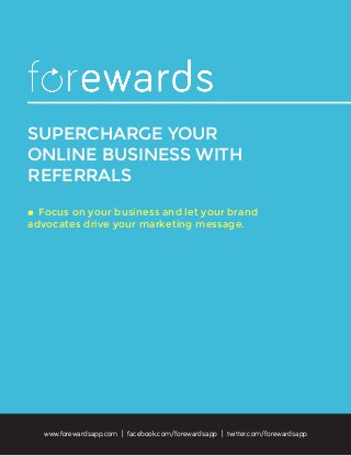 SUPERCHARGE YOUR
ONLINE BUSINESS WITH
REFERRALS
◊	Focus on your business and let your brand
advocates drive your marketing message.
www.forewardsapp.com | facebook.com/forewardsapp | twitter.com/forewardsapp
 