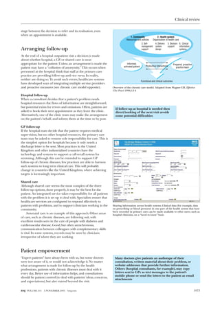 Clinical review

stage between the decision to refer and its realisation, even
when an appointment is available.
                                                                                      1. Community                 2. Health system
                                                                                   Resources and policies      Organisation of health care
                                                                                                    3. Self-      4. Delivery   5. Decision 6. Clinical
                                                                                                    management    system        support     information
Arranging follow-up                                                                                 support       design                    systems

At the end of a hospital outpatient visit a decision is made
about whether hospital, a GP, or shared care is most
appropriate for the patient. Unless an arrangement is made the                     Informed,                                           Prepared, proactive
                                                                                activated patient       Productive interactions
patient may have a “collusion of anonymity.” This occurs when                                                                             practice team
personnel at the hospital think that staff at the primary care
practice are providing follow-up and vice versa. In reality,
neither are doing so. To avoid such errors, healthcare systems
                                                                                                    Functional and clinical outcomes
have developed ways of integrating multiple service providers
and proactive measures (see chronic care model opposite).              Overview of the chronic care model. Adapted from Wagner EH. Effective
                                                                       Clin Pract 1998;1:2-4
Hospital follow-up
When a consultant decides that a patient’s problem needs
hospital resources the flows of information are straightforward,
but potential exists for errors and omissions. Often, patients are
                                                                         If follow-up at hospital is needed then
asked to book their next appointment as they leave the clinic.           direct booking of the next visit avoids
Alternatively, one of the clinic team may make the arrangement           some potential difficulties
on the patient’s behalf, and inform them at the time or by post.

GP follow-up
If the hospital team decide that the patient requires medical
supervision, but no other hospital resources, the primary care
team may be asked to resume sole responsibility for care. This is
the simplest option for hospitals because it only needs a
discharge letter to be sent. Most practices in the United
Kingdom and other industrialised countries have the
technology and systems to support a call-recall system for
screening. Although this can be extended to support GP
follow-up of chronic diseases, few practices are able to harness
such systems to long term clinical care. This will probably
change in countries like the United Kingdom, where achieving
targets is increasingly important.

Shared care
Although shared care seems the most complex of the three
follow-up options, done properly, it may be the best for the
patient. An integrated service takes responsibility for all patients
with the problem it is set up to deal with. Specialists ensure that
healthcare services are configured to respond effectively to
patients with problems, and to support clinicians working in the       Sharing information across health systems. Clinical data (for example, data
community.                                                             on prescribing or blood pressure) in one part of the health system that have
                                                                       been recorded in primary care can be made available to other users, such as
     Antenatal care is an example of this approach. Other areas        hospital clinicians, on a “need to know” basis
of care, such as chronic diseases, are following suit, with
excellent results seen in the care of people with diabetes and
cardiovascular disease. Good, but often asynchronous,
communication between colleagues with complementary skills
is vital. In some systems, records may be seen by clinicians
irrespective of where they are working.



Patient empowerment
“Expert patients” have always been with us, but some doctors            Many doctors give patients an audiotape of their
were not aware of it, or would not acknowledge it. No matter            consultation, written material about their problem, or
what arrangement is made for follow-up by the health                    website addresses that provide further information.
professions, patients with chronic illnesses must deal with it          Others (hospital consultants, for example), may copy
every day. Better use of information helps, and consultations           letters sent to GPs as text messages to the patient’s
                                                                        mobile phone or send the letters to the patient as email
should be patient centred (to deal with patients’ ideas, concerns,
                                                                        attachments
and expectations), but also extend beyond the visit.


BMJ VOLUME 331   5 NOVEMBER 2005    bmj.com                                                                                                                  1073
 