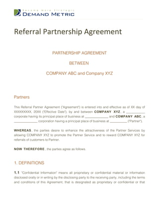 Referral Partnership Agreement

                            PARTNERSHIP AGREEMENT

                                         BETWEEN

                        COMPANY ABC and Company XYZ




Partners

This Referral Partner Agreement ("Agreement") is entered into and effective as of XX day of
XXXXXXXXX, 20XX ("Effective Date"), by and between COMPANY XYZ , a ____________
corporate having its principal place of business at _______________ and COMPANY ABC , a
_______________ corporation having a principal place of business at ___________ ("Partner").


WHEREAS , the parties desire to enhance the attractiveness of the Partner Services by
allowing COMPANY XYZ to promote the Partner Service and to reward COMPANY XYZ for
referrals of customers to Partner.


NOW THEREFORE , the parties agree as follows.



1. DEFINITIONS

1.1 "Confidential Information" means all proprietary or confidential material or information
disclosed orally or in writing by the disclosing party to the receiving party, including the terms
and conditions of this Agreement, that is designated as proprietary or confidential or that
 