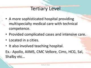 Tertiary Level
• A more sophisticated hospital providing
multispecialty medical care with technical
competence.
• Provided complicated cases and intensive care.
• Located in a cities.
• It also involved teaching hospital.
Ex.- Apollo, AIIMS, CMC Vellore, Cims, HCG, Sal,
Shalby etc…
Astha K. Patel
 