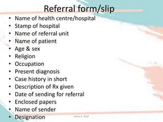 Referral form/slip
• Name of health centre/hospital
• Stamp of hospital
• Name of referral unit
• Name of patient
• Age & sex
• Religion
• Occupation
• Present diagnosis
• Case history in short
• Description of Rx given
• Date of sending for referral
• Enclosed papers
• Name of sender
• Designation Astha K. Patel
 