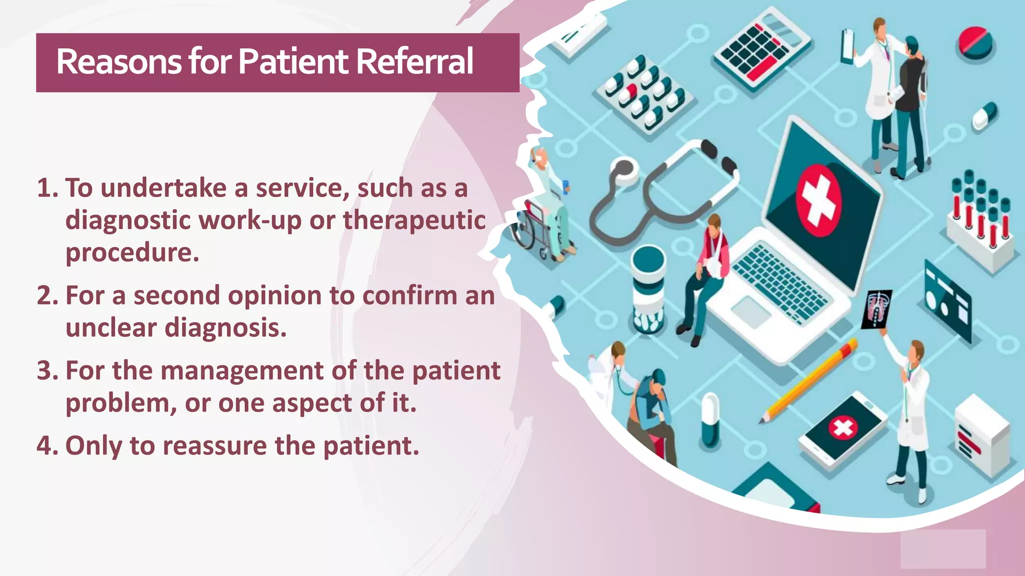 ReasonsforPatientReferral
1. To undertake a service, such as a
diagnostic work-up or therapeutic
procedure.
2. For a second opinion to confirm an
unclear diagnosis.
3. For the management of the patient
problem, or one aspect of it.
4. Only to reassure the patient.
 