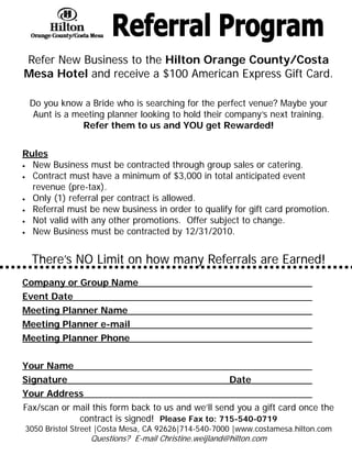 Refer New Business to the Hilton Orange County/Costa
Mesa Hotel and receive a $100 American Express Gift Card.

 Do you know a Bride who is searching for the perfect venue? Maybe your
  Aunt is a meeting planner looking to hold their company’s next training.
              Refer them to us and YOU get Rewarded!


Rules
• New Business must be contracted through group sales or catering.
• Contract must have a minimum of $3,000 in total anticipated event
  revenue (pre-tax).
• Only (1) referral per contract is allowed.
• Referral must be new business in order to qualify for gift card promotion.
• Not valid with any other promotions. Offer subject to change.
• New Business must be contracted by 12/31/2010.




  There’s NO Limit on how many Referrals are Earned!
Company or Group Name
Event Date
Meeting Planner Name
Meeting Planner e-mail
Meeting Planner Phone


Your Name
Signature                                             Date
Your Address
Fax/scan or mail this form back to us and we’ll send you a gift card once the
             contract is signed! Please Fax to: 715-540-0719
3050 Bristol Street |Costa Mesa, CA 92626|714-540-7000 |www.costamesa.hilton.com
                 Questions? E-mail Christine.weijland@hilton.com
 
