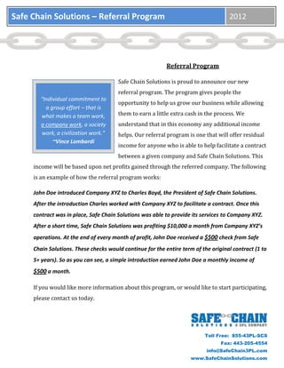 Safe Chain Solutions – Referral Program                                             2012




                                                           Referral Program

                                       Safe Chain Solutions is proud to announce our new
                                       referral program. The program gives people the
       “Individual commitment to
                                       opportunity to help us grow our business while allowing
         a group effort – that is
       what makes a team work,         them to earn a little extra cash in the process. We
       a company work, a society       understand that in this economy any additional income
        work, a civilization work.”    helps. Our referral program is one that will offer residual
            ~Vince Lombardi
                                       income for anyone who is able to help facilitate a contract
                                       between a given company and Safe Chain Solutions. This
     income will be based upon net profits gained through the referred company. The following
     is an example of how the referral program works:

     John Doe introduced Company XYZ to Charles Boyd, the President of Safe Chain Solutions.
     After the introduction Charles worked with Company XYZ to facilitate a contract. Once this
     contract was in place, Safe Chain Solutions was able to provide its services to Company XYZ.
     After a short time, Safe Chain Solutions was profiting $10,000 a month from Company XYZ’s
     operations. At the end of every month of profit, John Doe received a $500 check from Safe
     Chain Solutions. These checks would continue for the entire term of the original contract (1 to
     5+ years). So as you can see, a simple introduction earned John Doe a monthly income of
     $500 a month.

     If you would like more information about this program, or would like to start participating,
     please contact us today.




                                                                          Toll Free: 855-43PL-SCS
                                                                                 Fax: 443-205-4554
                                                                           info@SafeChain3PL.com
                                                                     www.SafeChainSolutions.com
 