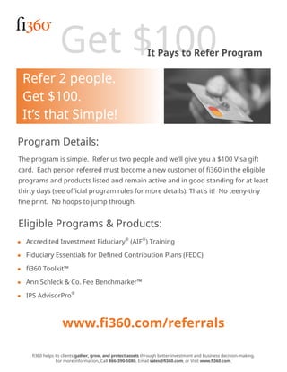 Get $100It Pays to Refer Program
Program Details:
The program is simple. Refer us two people and we'll give you a $100 Visa gift
card. Each person referred must become a new customer of fi360 in the eligible
programs and products listed and remain active and in good standing for at least
thirty days (see official program rules for more details). That's it! No teeny-tiny
fine print. No hoops to jump through.
Eligible Programs & Products:
fi360 helps its clients gather, grow, and protect assets through better investment and business decision-making.
For more information, Call 866-390-5080, Email sales@fi360.com, or Visit www.fi360.com.
Refer 2 people.
Get $100.
It’s that Simple!
■ Accredited Investment Fiduciary®
(AIF®
) Training
■ Fiduciary Essentials for Defined Contribution Plans (FEDC)
■ fi360 Toolkit™
■ Ann Schleck & Co. Fee Benchmarker™
■ IPS AdvisorPro®
www.fi360.com/referrals
 