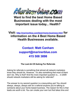 Want to find the best Home Based
       Businesses dealing with the most
        important issue today... Health?

 Visit: http://marinerblue.com/best-home-business.html for
  information on the 4 Best Home Based
         Health Businesses available.

               Contact: Matt Canham
             support@marinerblue.com
                   415 508 3898

               The Lost Art Of Asking For Referrals


Asking for referrals is something that almost all network marketers
know they should do. However, it’s also something that most of them
don’t do. Why is that? And the more important question is… in 2009
should network marketers still be asking for referrals?


The answer to my second question is a resounding yes! You should
always, always, always ask for a referral anytime you’re talking to
someone about your home based business. The reason for this is that
leads are worth a lot. You can create your own but that takes time and
 