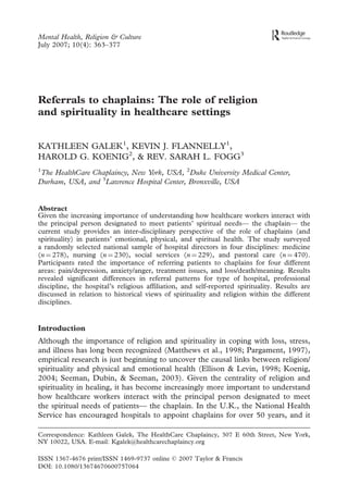 Mental Health, Religion & Culture
July 2007; 10(4): 363–377




Referrals to chaplains: The role of religion
and spirituality in healthcare settings


KATHLEEN GALEK1, KEVIN J. FLANNELLY1,
HAROLD G. KOENIG2, & REV. SARAH L. FOGG3
1
 The HealthCare Chaplaincy, New York, USA, 2Duke University Medical Center,
Durham, USA, and 3Lawrence Hospital Center, Bronxville, USA


Abstract
Given the increasing importance of understanding how healthcare workers interact with
the principal person designated to meet patients’ spiritual needs— the chaplain— the
current study provides an inter-disciplinary perspective of the role of chaplains (and
spirituality) in patients’ emotional, physical, and spiritual health. The study surveyed
a randomly selected national sample of hospital directors in four disciplines: medicine
(n ¼ 278), nursing (n ¼ 230), social services (n ¼ 229), and pastoral care (n ¼ 470).
Participants rated the importance of referring patients to chaplains for four different
areas: pain/depression, anxiety/anger, treatment issues, and loss/death/meaning. Results
revealed significant differences in referral patterns for type of hospital, professional
discipline, the hospital’s religious affiliation, and self-reported spirituality. Results are
discussed in relation to historical views of spirituality and religion within the different
disciplines.


Introduction
Although the importance of religion and spirituality in coping with loss, stress,
and illness has long been recognized (Matthews et al., 1998; Pargament, 1997),
empirical research is just beginning to uncover the causal links between religion/
spirituality and physical and emotional health (Ellison & Levin, 1998; Koenig,
2004; Seeman, Dubin, & Seeman, 2003). Given the centrality of religion and
spirituality in healing, it has become increasingly more important to understand
how healthcare workers interact with the principal person designated to meet
the spiritual needs of patients— the chaplain. In the U.K., the National Health
Service has encouraged hospitals to appoint chaplains for over 50 years, and it

Correspondence: Kathleen Galek, The HealthCare Chaplaincy, 307 E 60th Street, New York,
NY 10022, USA. E-mail: Kgalek@healthcarechaplaincy.org

ISSN 1367-4676 print/ISSN 1469-9737 online ß 2007 Taylor & Francis
DOI: 10.1080/13674670600757064
 