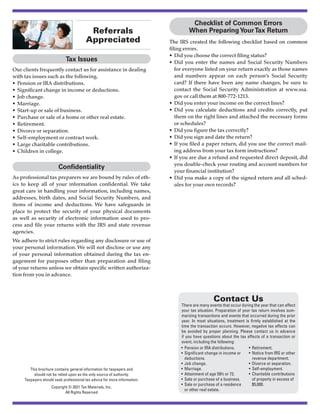 This brochure contains general information for taxpayers and
should not be relied upon as the only source of authority.
Taxpayers should seek professional tax advice for more information.
Copyright © 2021 Tax Materials, Inc.
All Rights Reserved
Contact Us
There are many events that occur during the year that can affect
your tax situation. Preparation of your tax return involves sum-
marizing transactions and events that occurred during the prior
year. In most situations, treatment is firmly established at the
time the transaction occurs. However, negative tax effects can
be avoided by proper planning. Please contact us in advance
if you have questions about the tax effects of a transaction or
event, including the following:
•	 Pension or IRA distributions.
•	 Significant change in income or
deductions.
•	 Job change.
•	Marriage.
•	 Attainment of age 59½ or 72.
•	 Sale or purchase of a business.
•	 Sale or purchase of a residence
or other real estate.
•	Retirement.
•	 Notice from IRS or other
revenue department.
•	 Divorce or separation.
•	Self-employment.
•	 Charitable contributions
of property in excess of
$5,000.
Referrals
Appreciated
Tax Issues
Our clients frequently contact us for assistance in dealing
with tax issues such as the following.
•	 Pension or IRA distributions.
•	 Significant change in income or deductions.
•	 Job change.
•	Marriage.
•	 Start-up or sale of business.
•	 Purchase or sale of a home or other real estate.
•	Retirement.
•	 Divorce or separation.
•	 Self-employment or contract work.
•	 Large charitable contributions.
•	 Children in college.
Confidentiality
As professional tax preparers we are bound by rules of eth-
ics to keep all of your information confidential. We take
great care in handling your information, including names,
addresses, birth dates, and Social Security Numbers, and
items of income and deductions. We have safeguards in
place to protect the security of your physical documents
as well as security of electronic information used to pro-
cess and file your returns with the IRS and state revenue
agencies.
We adhere to strict rules regarding any disclosure or use of
your personal information. We will not disclose or use any
of your personal information obtained during the tax en-
gagement for purposes other than preparation and filing
of your returns unless we obtain specific written authoriza-
tion from you in advance.
Checklist of Common Errors
When PreparingYourTax Return
The IRS created the following checklist based on common
filing errors.
•	 Did you choose the correct filing status?
•	Did you enter the names and Social Security Numbers
for everyone listed on your return exactly as those names
and numbers appear on each person’s Social Security
card? If there have been any name changes, be sure to
contact the Social Security Administration at www.ssa.
gov or call them at 800-772-1213.
•	 Did you enter your income on the correct lines?
•	Did you calculate deductions and credits correctly, put
them on the right lines and attached the necessary forms
or schedules?
•	 Did you figure the tax correctly?
•	 Did you sign and date the return?
•	If you filed a paper return, did you use the correct mail-
ing address from your tax form instructions?
•	 If you are due a refund and requested direct deposit, did
you double-check your routing and account numbers for
your financial institution?
•	Did you make a copy of the signed return and all sched-
ules for your own records?
Powered by TCPDF (www.tcpdf.org)
 