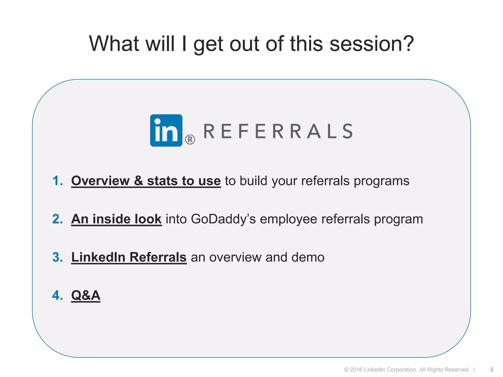 © 2016 LinkedIn Corporation. All Rights Reserved. |
What will I get out of this session?
1. Overview & stats to use to build your referrals programs
2. An inside look into GoDaddy’s employee referrals program
3. LinkedIn Referrals an overview and demo
4. Q&A
3
 