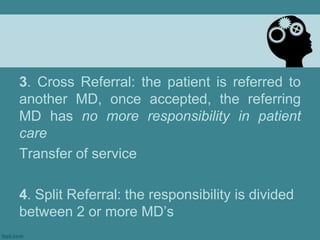 3. Cross Referral: the patient is referred to another MD, once accepted, the referring MD has no more responsibility in patient careTransfer of service4. Split Referral: the responsibility is divided between 2 or more MD’s