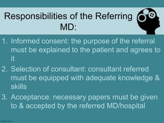 Responsibilities of the Referring MD:Informed consent: the purpose of the referral must be explained to the patient and agrees to itSelection of consultant: consultant referred must be equipped with adequate knowledge & skillsAcceptance: necessary papers must be given to & accepted by the referred MD/hospital