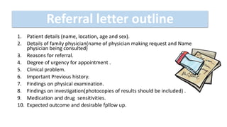 1. Patient details (name, location, age and sex).
2. Details of family physician(name of physician making request and Name
physician being consulted)
3. Reasons for referral.
4. Degree of urgency for appointment .
5. Clinical problem.
6. Important Previous history.
7. Findings on physical examination.
8. Findings on investigation(photocopies of results should be included) .
9. Medication and drug sensitivities.
10. Expected outcome and desirable fpllow up.
Referral letter outline
 