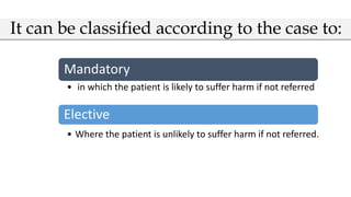 Mandatory
• in which the patient is likely to suffer harm if not referred
Elective
• Where the patient is unlikely to suffer harm if not referred.
It can be classified according to the case to:
 