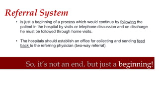 So, it’s not an end, but just a beginning!
• is just a beginning of a process which would continue by following the
patient in the hospital by visits or telephone discussion and on discharge
he must be followed through home visits.
• The hospitals should establish an office for collecting and sending feed
back to the referring physician (two-way referral)
Referral System
 
