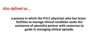 Also defined as…
a process in which the P.H.C physician who has lesser
facilities to manage clinical condition seeks the
assistance of specialist partner with resources to
guide in managing clinical episode.
 