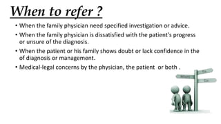 When to refer ?
• When the family physician need specified investigation or advice.
• When the family physician is dissatisfied with the patient's progress
or unsure of the diagnosis.
• When the patient or his family shows doubt or lack confidence in the
of diagnosis or management.
• Medical-legal concerns by the physician, the patient or both .
 