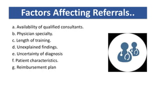 Factors affecting referrals ?
a. Availability of qualified consultants.
b. Physician specialty.
c. Length of training.
d. Unexplained findings.
e. Uncertainty of diagnosis
f. Patient characteristics.
g. Reimbursement plan
Factors Affecting Referrals..
 