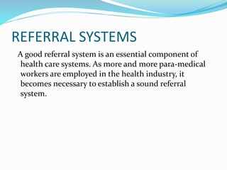 REFERRAL SYSTEMS
A good referral system is an essential component of
health care systems. As more and more para-medical
workers are employed in the health industry, it
becomes necessary to establish a sound referral
system.
 