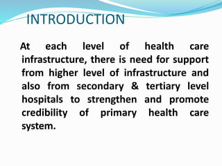 INTRODUCTION
At each level of health care
infrastructure, there is need for support
from higher level of infrastructure and
also from secondary & tertiary level
hospitals to strengthen and promote
credibility of primary health care
system.
 