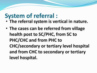 • The referral system is vertical in nature.
• The cases can be referred from village
health post to SC/PHC, from SC to
PHC/CHC and from PHC to
CHC/secondary or tertiary level hospital
and from CHC to secondary or tertiary
level hospital.
System of referral :
 