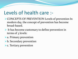 Levels of health care :-
CONCEPTS OF PREVENTION Levels of prevention In
modern day, the concept of prevention has become
broad-based.
 It has become customary to define prevention in
terms of 3 levels:
a. Primary prevention
b. Secondary prevention
c. Tertiary prevention
 