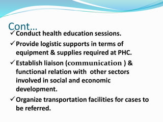 Conduct health education sessions.
Provide logistic supports in terms of
equipment & supplies required at PHC.
Establish liaison (communication ) &
functional relation with other sectors
involved in social and economic
development.
Organize transportation facilities for cases to
be referred.
Cont…
 