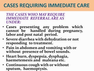 CASES REQUIRING IMMEDIATE CARE
THE CASES WHO MAYREQUIRE
IMMEDIATE REFERRAL ARE AS
UNDER:
• Cases presenting any problem which
cannot be handled during pregnancy,
labor and post natal period.
• Severe diarrhea with dehydration or not
responding to treatment.
• Pain in abdomen and vomiting with or
without presence of bowel sounds.
• Heart burn, dyspepsia, dysphagia,
haemetemesis and maleana etc.
• Continuous cough with or without
sputum, haemoptysis.
 