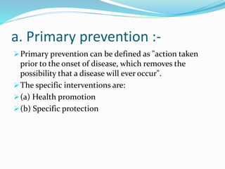 a. Primary prevention :-
Primary prevention can be defined as "action taken
prior to the onset of disease, which removes the
possibility that a disease will ever occur".
The specific interventions are:
(a) Health promotion
(b) Specific protection
 