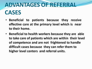 ADVANTAGES OF REFERRAL
CASES
• Beneficial to patients because they receive
effective care at the primary level which is near
to their home.
• Beneficial to health workers because they are able
to take care of patients which are within their level
of competence and are not frightened to handle
difficult cases because they can refer them to
higher level centers and referral units.
 