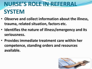 NURSE’S ROLE IN REFERRAL
SYSTEM
• Observe and collect information about the illness,
trauma, related situation, factors etc.
• Identifies the nature of illness/emergency and its
seriousness.
• Provides immediate treatment care within her
competence, standing orders and resources
available.
 