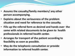 • Assures the casualty/family members/ any other
person accompanying.
• Explains about the seriousness of the problem
situation and need for reference to the casualty.
• Fills up the referral form as desired and hands over the
same with related documents to be given to health
professionals in referred health center.
• Arranges for transport of the patient according to
feasibility as soon as possible.
• May do the telephonic consultation or provide
information to referred health center.
 