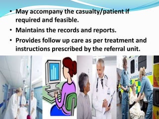 • May accompany the casualty/patient if
required and feasible.
• Maintains the records and reports.
• Provides follow up care as per treatment and
instructions prescribed by the referral unit.
 