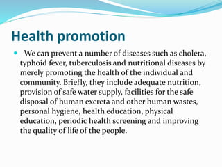 Health promotion
 We can prevent a number of diseases such as cholera,
typhoid fever, tuberculosis and nutritional diseases by
merely promoting the health of the individual and
community. Briefly, they include adequate nutrition,
provision of safe water supply, facilities for the safe
disposal of human excreta and other human wastes,
personal hygiene, health education, physical
education, periodic health screening and improving
the quality of life of the people.
 