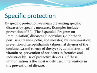 Specific protection
By specific protection we mean preventing specific
diseases by specific measures. Examples include
prevention of EPI (The Expanded Program on
Immunization) diseases ( tuberculosis, diphtheria,
pertussis, tetanus, polio, and measles) by immunization;
prevention of xerophthalmia (abnormal dryness of the
conjunctiva and cornea of the eye) by administration of
vitamin A; prevention of accidents in factories and
industries by use of protective devices. Of these
immunization is the most widely used intervention in
the prevention of disease.
 