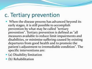 c. Tertiary prevention
 When the disease process has advanced beyond its
early stages, it is still possible to accomplish
prevention by what may be called "tertiary
prevention". Tertiary prevention is defined as "all
measures available to reduce limit impairments and
disabilities, or minimise suffering caused by existing
departures from good health and to promote the
patient's adjustment to irremediable condition". The
specific interventions are:
 (a) Disability limitation
 (b) Rehabilitation
 