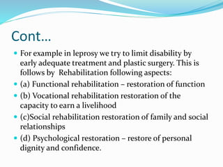 Cont…
 For example in leprosy we try to limit disability by
early adequate treatment and plastic surgery. This is
follows by Rehabilitation following aspects:
 (a) Functional rehabilitation – restoration of function
 (b) Vocational rehabilitation restoration of the
capacity to earn a livelihood
 (c)Social rehabilitation restoration of family and social
relationships
 (d) Psychological restoration – restore of personal
dignity and confidence.
 