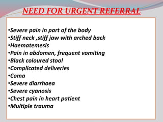 NEED FOR URGENT REFERRAL
•Severe pain in part of the body
•Stiff neck ,stiff jaw with arched back
•Haematemesis
•Pain in abdomen, frequent vomiting
•Black coloured stool
•Complicated deliveries
•Coma
•Severe diarrhoea
•Severe cyanosis
•Chest pain in heart patient
•Multiple trauma
 