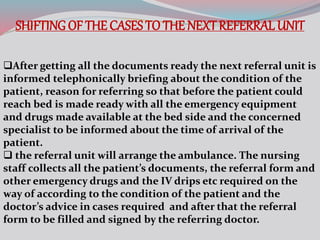 SHIFTING OF THE CASES TO THE NEXT REFERRAL UNIT
After getting all the documents ready the next referral unit is
informed telephonically briefing about the condition of the
patient, reason for referring so that before the patient could
reach bed is made ready with all the emergency equipment
and drugs made available at the bed side and the concerned
specialist to be informed about the time of arrival of the
patient.
 the referral unit will arrange the ambulance. The nursing
staff collects all the patient’s documents, the referral form and
other emergency drugs and the IV drips etc required on the
way of according to the condition of the patient and the
doctor’s advice in cases required and after that the referral
form to be filled and signed by the referring doctor.
 