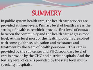 SUMMERY
In public system health care, the health care services are
provided at three levels. Primary level of health care is the
setting of health care which provide first level of contact
between the community and the health care at grass root
level. At this level most of the health problems are solved
with some guidance, education and assistance and
treatment by the team of health personnel. This care is
provided by the sub center and PHC, secondary level of
care is provide by the CHC and district hospitals. And the
tertiary level of care is provided by the state level multi-
speciality hospitals .
 