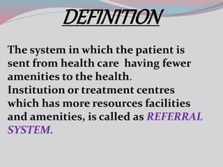DEFINITION
The system in which the patient is
sent from health care having fewer
amenities to the health.
Institution or treatment centres
which has more resources facilities
and amenities, is called as REFERRAL
SYSTEM.
 