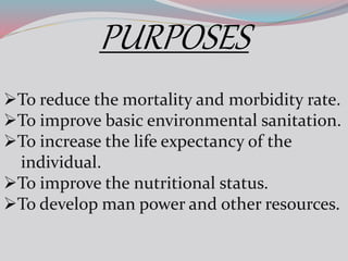 PURPOSES
To reduce the mortality and morbidity rate.
To improve basic environmental sanitation.
To increase the life expectancy of the
individual.
To improve the nutritional status.
To develop man power and other resources.
 