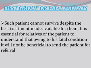 FIRST GROUP OR FATAL PATIENTS
Such patient cannot survive despite the
best treatment made available for them. It is
essential for relatives of the patient to
understand that owing to his fatal condition
it will not be beneficial to send the patient for
referral
 