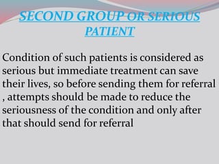 SECOND GROUP OR SERIOUS
PATIENT
Condition of such patients is considered as
serious but immediate treatment can save
their lives, so before sending them for referral
, attempts should be made to reduce the
seriousness of the condition and only after
that should send for referral
 