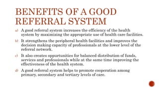 BENEFITS OF A GOOD
REFERRAL SYSTEM
a) A good referral system increases the efficiency of the health
system by maximizing the appropriate use of health care facilities.
b) It strengthens the peripheral health facilities and improves the
decision making capacity of professionals at the lower level of the
referral network.
c) It also creates oppurtunities for balanced distribution of funds,
services and professionals while at the same time improving the
effectiveness of the health system.
d) A good referral system helps to promote cooperation among
primary, secondary and tertiary levels of care.
 