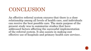 CONCLUSION
An effective referral system ensures that there is a close
relationship among all levels of health care, and individuals
can receive the best possible care. The main purpose of the
present study was to summarize studies that have
addressed factors affecting the successful implementation
of the referral system. It also assists in making cost
effective use of hospitals and primary health care services .
 