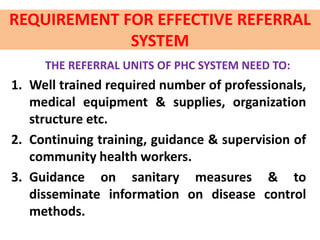 REQUIREMENT FOR EFFECTIVE REFERRAL
SYSTEM
THE REFERRAL UNITS OF PHC SYSTEM NEED TO:
1. Well trained required number of professionals,
medical equipment & supplies, organization
structure etc.
2. Continuing training, guidance & supervision of
community health workers.
3. Guidance on sanitary measures & to
disseminate information on disease control
methods.
 