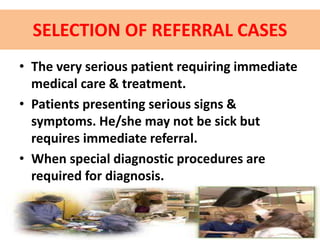 SELECTION OF REFERRAL CASES
• The very serious patient requiring immediate
medical care & treatment.
• Patients presenting serious signs &
symptoms. He/she may not be sick but
requires immediate referral.
• When special diagnostic procedures are
required for diagnosis.
 